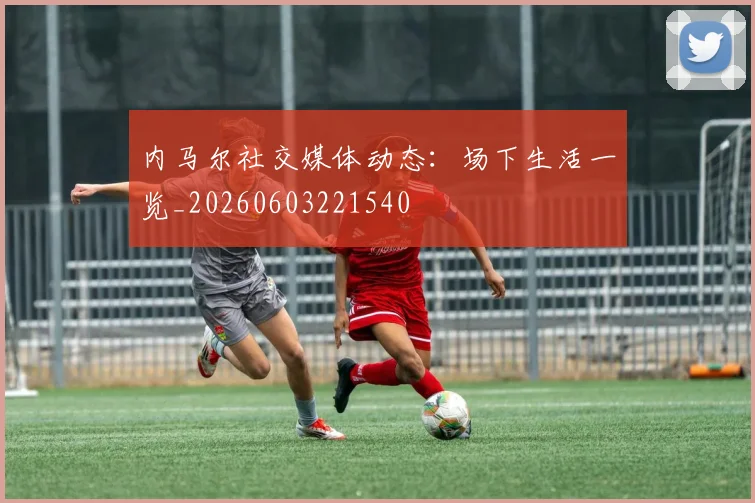 内马尔社交媒体动态:场下生活一览_20260603221540