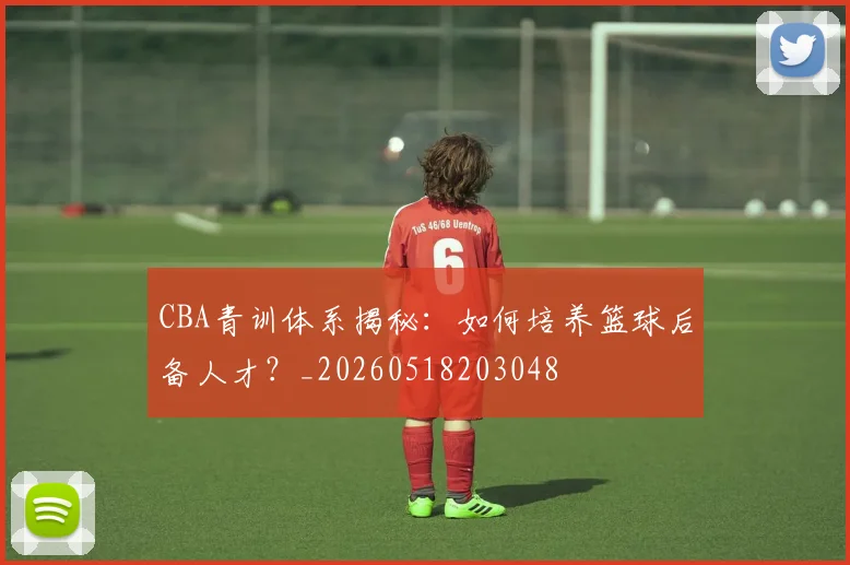 CBA青训体系揭秘：如何培养篮球后备人才？_20260518203048