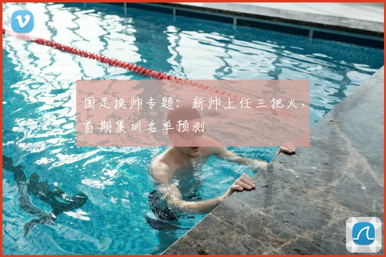 国足换帅专题:新帅上任三把火,首期集训名单预测