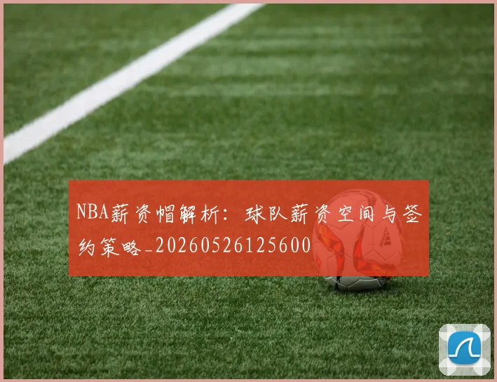 NBA薪资帽解析:球队薪资空间与签约策略_20260526125600