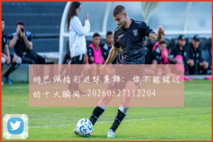姆巴佩精彩进球集锦：你不能错过的十大瞬间_20260527112204