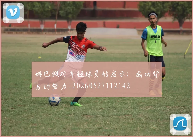 姆巴佩对年轻球员的启示:成功背后的努力_20260527112142