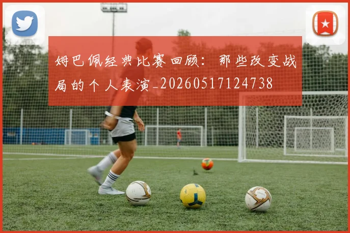 姆巴佩经典比赛回顾：那些改变战局的个人表演_20260517124738