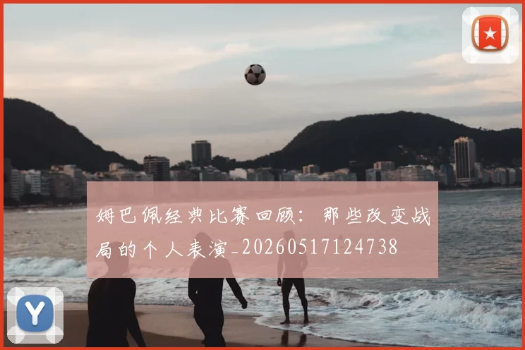 姆巴佩经典比赛回顾:那些改变战局的个人表演_20260517124738